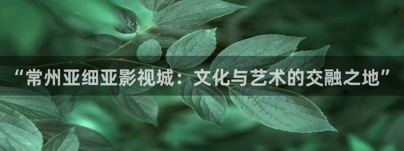 金桔影视哪里下载：“常州亚细亚影视城：文化与艺术的交融之地”